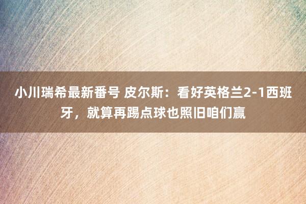 小川瑞希最新番号 皮尔斯：看好英格兰2-1西班牙，就算再踢点球也照旧咱们赢