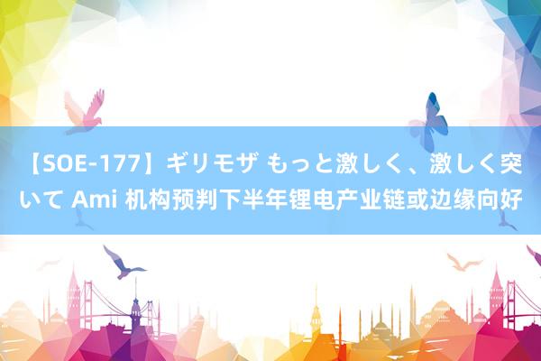 【SOE-177】ギリモザ もっと激しく、激しく突いて Ami 机构预判下半年锂电产业链或边缘向好