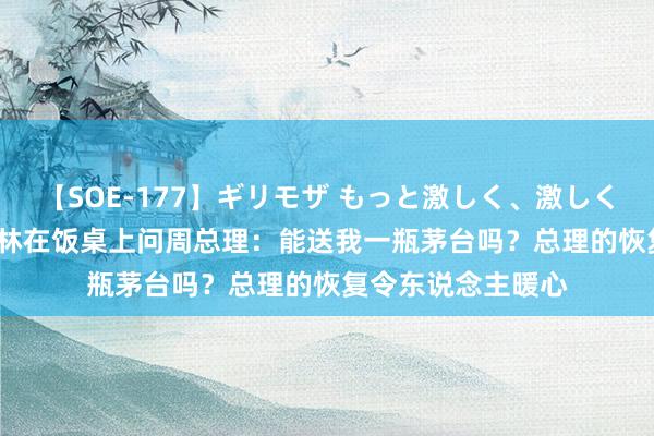 【SOE-177】ギリモザ もっと激しく、激しく突いて Ami 卓别林在饭桌上问周总理：能送我一瓶茅台吗？总理的恢复令东说念主暖心