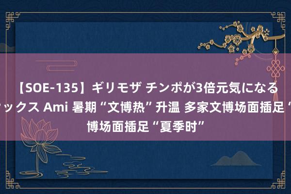 【SOE-135】ギリモザ チンポが3倍元気になる励ましセックス Ami 暑期“文博热”升温 多家文博场面插足“夏季时”