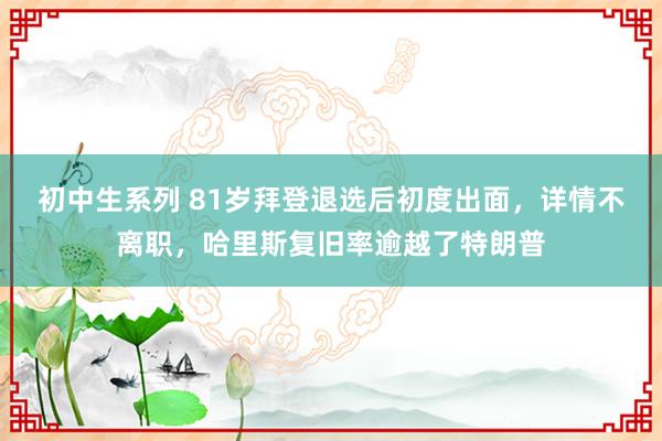 初中生系列 81岁拜登退选后初度出面，详情不离职，哈里斯复旧率逾越了特朗普