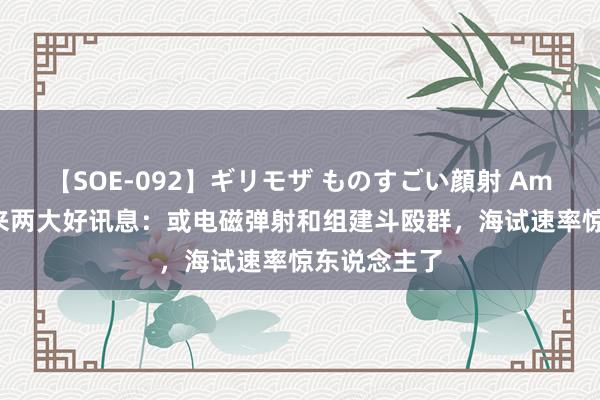 【SOE-092】ギリモザ ものすごい顔射 Ami 福建舰传来两大好讯息：或电磁弹射和组建斗殴群，海试速率惊东说念主了