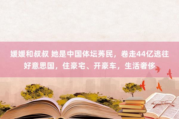 媛媛和叔叔 她是中国体坛莠民，卷走44亿逃往好意思国，住豪宅、开豪车，生活奢侈