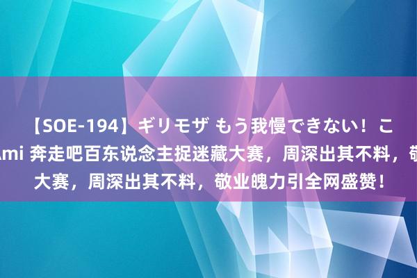 【SOE-194】ギリモザ もう我慢できない！ここでエッチしよっ Ami 奔走吧百东说念主捉迷藏大赛，周深出其不料，敬业魄力引全网盛赞！