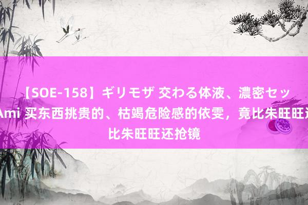 【SOE-158】ギリモザ 交わる体液、濃密セックス Ami 买东西挑贵的、枯竭危险感的依雯，竟比朱旺旺还抢镜