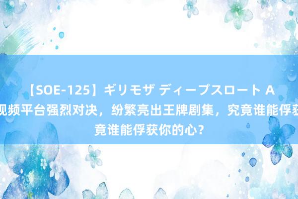 【SOE-125】ギリモザ ディープスロート Ami 四大视频平台强烈对决，纷繁亮出王牌剧集，究竟谁能俘获你的心？