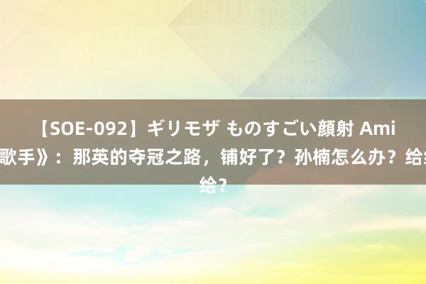 【SOE-092】ギリモザ ものすごい顔射 Ami 《歌手》：那英的夺冠之路，铺好了？孙楠怎么办？给给？