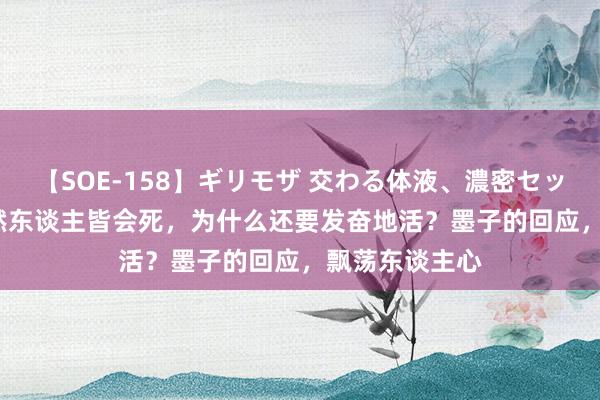 【SOE-158】ギリモザ 交わる体液、濃密セックス Ami 既然东谈主皆会死，为什么还要发奋地活？墨子的回应，飘荡东谈主心