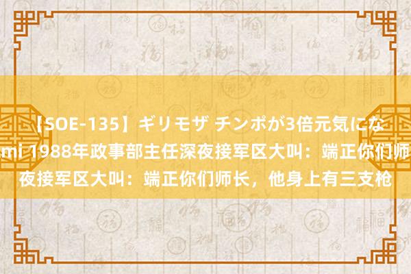 【SOE-135】ギリモザ チンポが3倍元気になる励ましセックス Ami 1988年政事部主任深夜接军区大叫：端正你们师长，他身上有三支枪