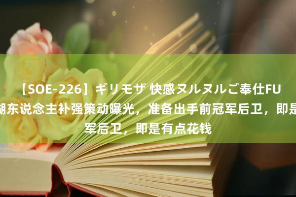 【SOE-226】ギリモザ 快感ヌルヌルご奉仕FUCK Ami 湖东说念主补强策动曝光，准备出手前冠军后卫，即是有点花钱