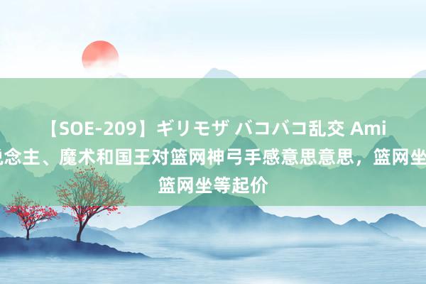 【SOE-209】ギリモザ バコバコ乱交 Ami 湖东说念主、魔术和国王对篮网神弓手感意思意思，篮网坐等起价