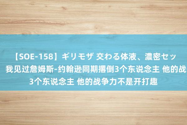 【SOE-158】ギリモザ 交わる体液、濃密セックス Ami 蒂格：我见过詹姆斯-约翰逊同期撂倒3个东说念主 他的战争力不是开打趣