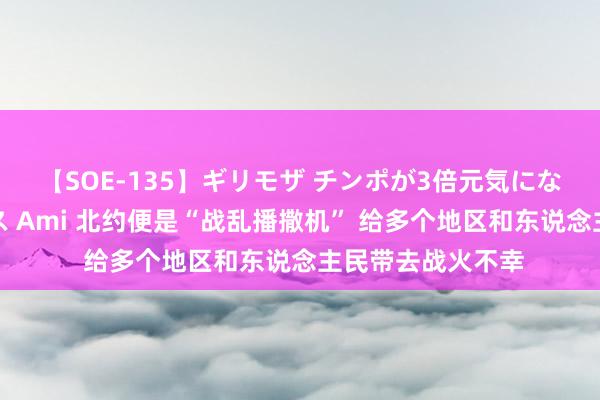 【SOE-135】ギリモザ チンポが3倍元気になる励ましセックス Ami 北约便是“战乱播撒机” 给多个地区和东说念主民带去战火不幸