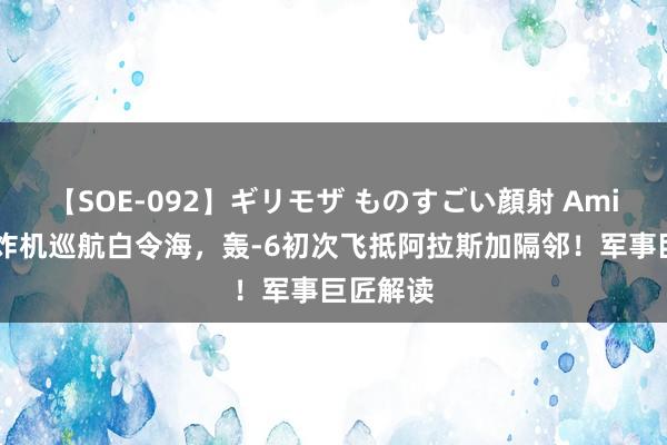 【SOE-092】ギリモザ ものすごい顔射 Ami 中俄轰炸机巡航白令海，轰-6初次飞抵阿拉斯加隔邻！军事巨匠解读