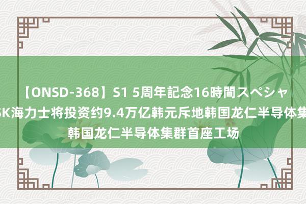 【ONSD-368】S1 5周年記念16時間スペシャル WHITE SK海力士将投资约9.4万亿韩元斥地韩国龙仁半导体集群首座工场