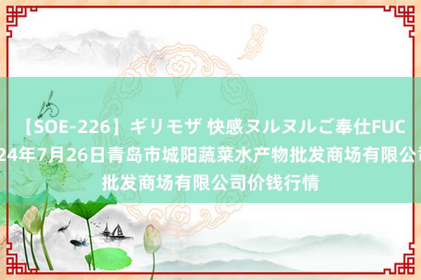 【SOE-226】ギリモザ 快感ヌルヌルご奉仕FUCK Ami 2024年7月26日青岛市城阳蔬菜水产物批发商场有限公司价钱行情