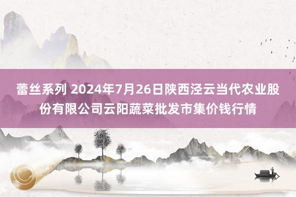 蕾丝系列 2024年7月26日陕西泾云当代农业股份有限公司云阳蔬菜批发市集价钱行情