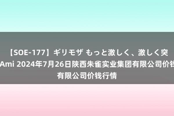 【SOE-177】ギリモザ もっと激しく、激しく突いて Ami 2024年7月26日陕西朱雀实业集团有限公司价钱行情