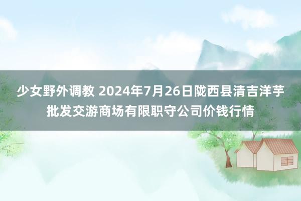 少女野外调教 2024年7月26日陇西县清吉洋芋批发交游商场有限职守公司价钱行情