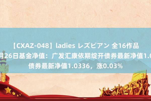 【CXAZ-048】ladies レズビアン 全16作品 PartIV 4時間 7月26日基金净值：广发汇康依期绽开债券最新净值1.0336，涨0.03%