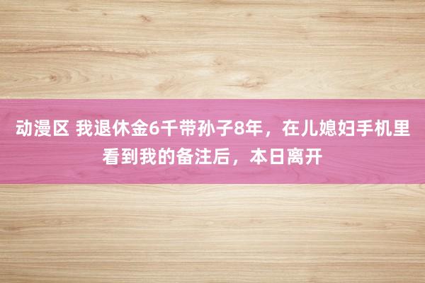 动漫区 我退休金6千带孙子8年，在儿媳妇手机里看到我的备注后，本日离开