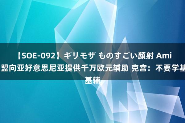 【SOE-092】ギリモザ ものすごい顔射 Ami 欧盟向亚好意思尼亚提供千万欧元辅助 克宫：不要学基辅