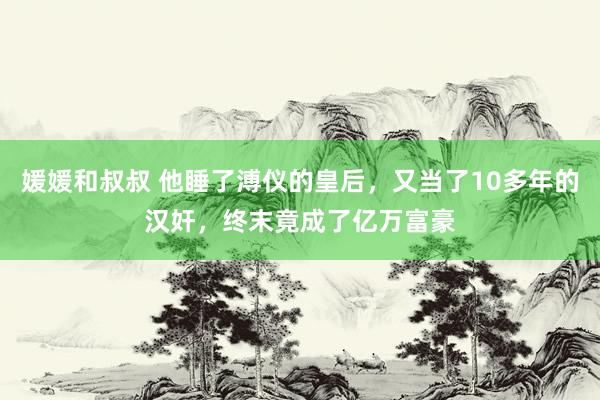 媛媛和叔叔 他睡了溥仪的皇后，又当了10多年的汉奸，终末竟成了亿万富豪