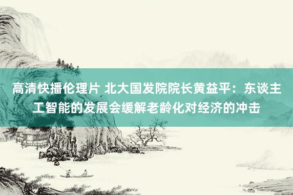 高清快播伦理片 北大国发院院长黄益平：东谈主工智能的发展会缓解老龄化对经济的冲击