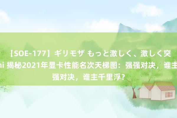 【SOE-177】ギリモザ もっと激しく、激しく突いて Ami 揭秘2021年显卡性能名次天梯图：强强对决，谁主千里浮？