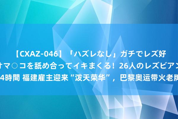 【CXAZ-046】「ハズレなし」ガチでレズ好きなお姉さんたちがオマ○コを舐め合ってイキまくる！26人のレズビアン 2 4時間 福建雇主迎来“泼天荣华”，巴黎奥运带火老牌国货，同款背包卖到脱销