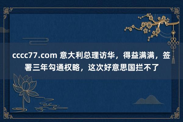 cccc77.com 意大利总理访华，得益满满，签署三年勾通权略，这次好意思国拦不了