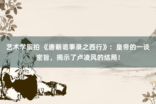 艺术学厕拍 《唐朝诡事录之西行》：皇帝的一谈密旨，揭示了卢凌风的结局！