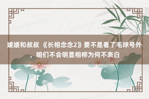 媛媛和叔叔 《长相念念2》要不是看了毛球号外，咱们不会明显相柳为何不表白