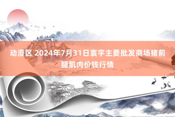 动漫区 2024年7月31日寰宇主要批发商场猪前腿肌肉价钱行情