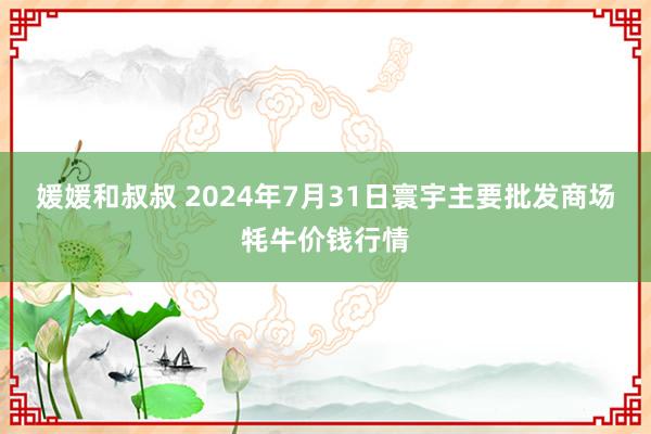 媛媛和叔叔 2024年7月31日寰宇主要批发商场牦牛价钱行情