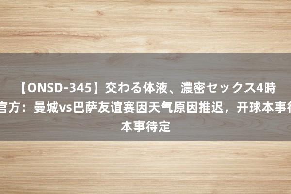 【ONSD-345】交わる体液、濃密セックス4時間 官方：曼城vs巴萨友谊赛因天气原因推迟，开球本事待定