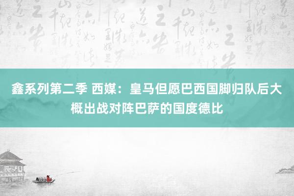 鑫系列第二季 西媒：皇马但愿巴西国脚归队后大概出战对阵巴萨的国度德比