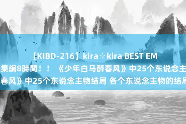 【KIBD-216】kira☆kira BEST EMIRI-中出し性交20発超え-総集編8時間！！ 《少年白马醉春风》中25个东说念主物结局 各个东说念主物的结局若何？