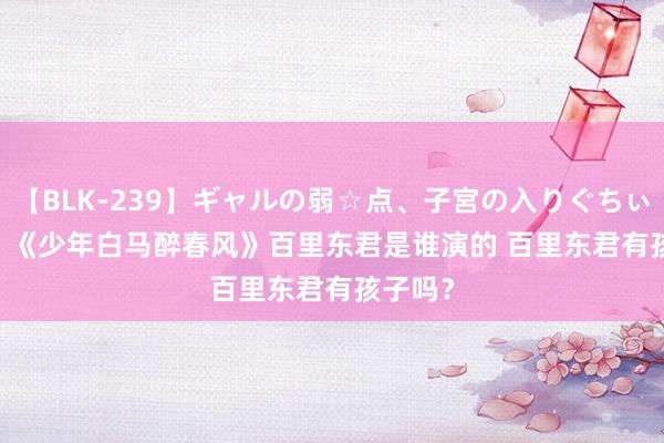 【BLK-239】ギャルの弱☆点、子宮の入りぐちぃ EMIRI 《少年白马醉春风》百里东君是谁演的 百里东君有孩子吗？