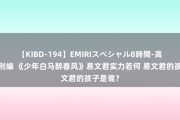 【KIBD-194】EMIRIスペシャル8時間-高画質-特別編 《少年白马醉春风》易文君实力若何 易文君的孩子是谁？