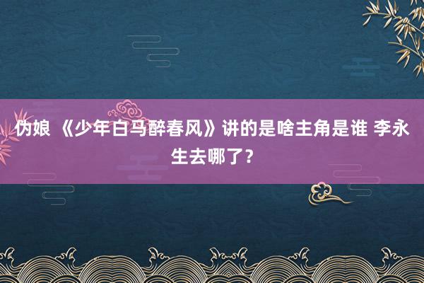 伪娘 《少年白马醉春风》讲的是啥主角是谁 李永生去哪了？