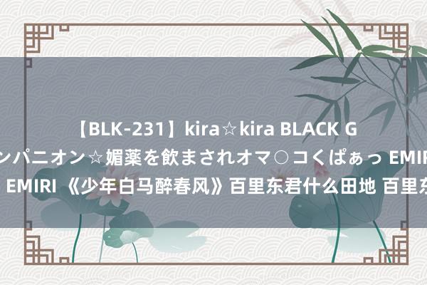 【BLK-231】kira☆kira BLACK GAL 黒ギャル中出し温泉コンパニオン☆媚薬を飲まされオマ○コくぱぁっ EMIRI 《少年白马醉春风》百里东君什么田地 百里东君家眷被灭了吗？