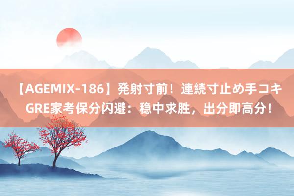 【AGEMIX-186】発射寸前！連続寸止め手コキ GRE家考保分闪避：稳中求胜，出分即高分！