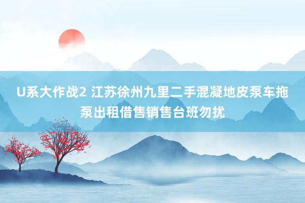 U系大作战2 江苏徐州九里二手混凝地皮泵车拖泵出租借售销售台班勿扰