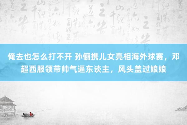 俺去也怎么打不开 孙俪携儿女亮相海外球赛，邓超西服领带帅气逼东谈主，风头盖过娘娘