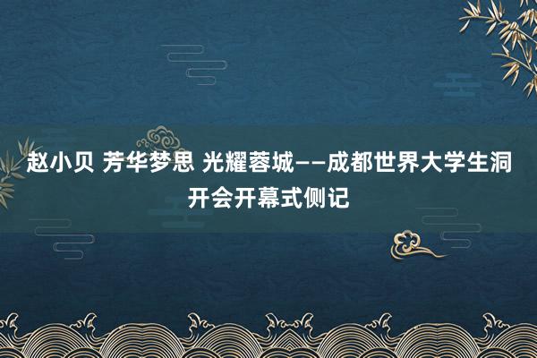 赵小贝 芳华梦思 光耀蓉城——成都世界大学生洞开会开幕式侧记