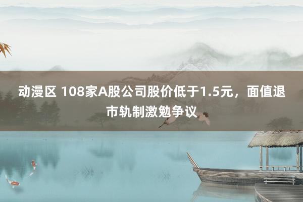 动漫区 108家A股公司股价低于1.5元，面值退市轨制激勉争议