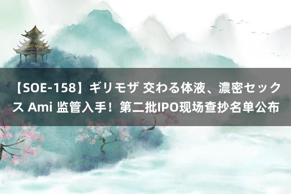 【SOE-158】ギリモザ 交わる体液、濃密セックス Ami 监管入手！第二批IPO现场查抄名单公布