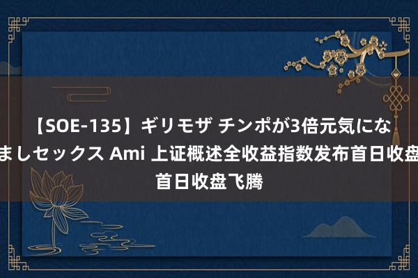 【SOE-135】ギリモザ チンポが3倍元気になる励ましセックス Ami 上证概述全收益指数发布首日收盘飞腾