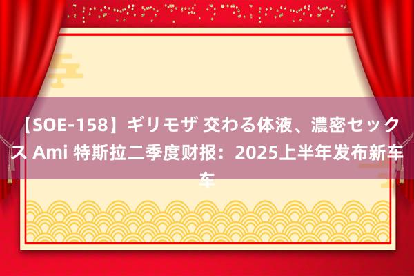 【SOE-158】ギリモザ 交わる体液、濃密セックス Ami 特斯拉二季度财报：2025上半年发布新车